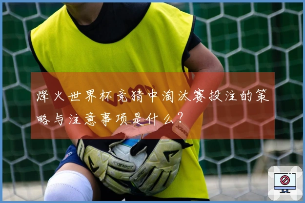 烽火世界杯竞猜中淘汰赛投注的策略与注意事项是什么？