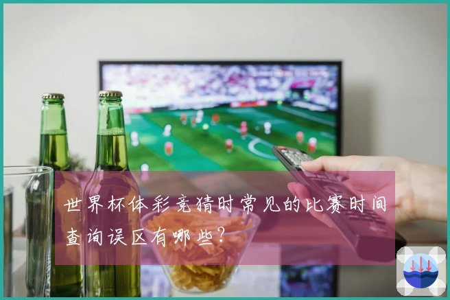 世界杯体彩竞猜时常见的比赛时间查询误区有哪些？