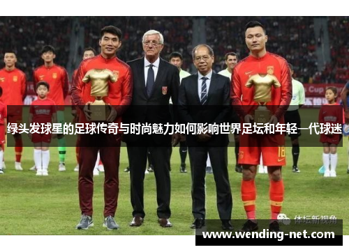 绿头发球星的足球传奇与时尚魅力如何影响世界足坛和年轻一代球迷