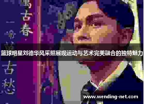 篮球明星刘德华风采照展现运动与艺术完美融合的独特魅力
