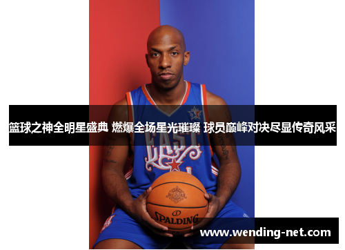 篮球之神全明星盛典 燃爆全场星光璀璨 球员巅峰对决尽显传奇风采