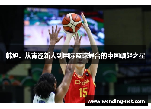 韩旭：从青涩新人到国际篮球舞台的中国崛起之星